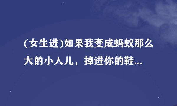 (女生进)如果我变成蚂蚁那么大的小人儿，掉进你的鞋子里，你看到后会把我怎样