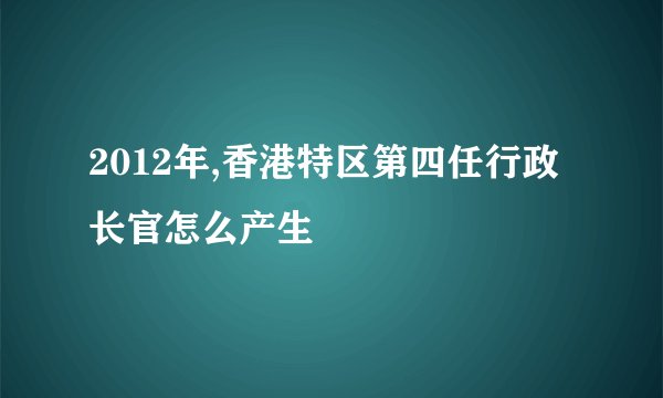 2012年,香港特区第四任行政长官怎么产生