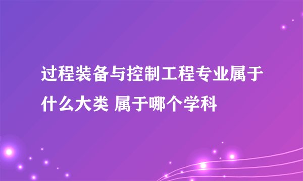 过程装备与控制工程专业属于什么大类 属于哪个学科