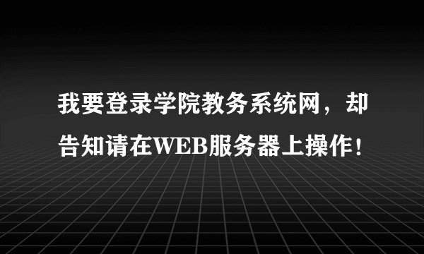 我要登录学院教务系统网，却告知请在WEB服务器上操作！