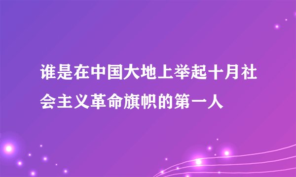谁是在中国大地上举起十月社会主义革命旗帜的第一人