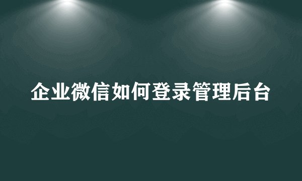 企业微信如何登录管理后台