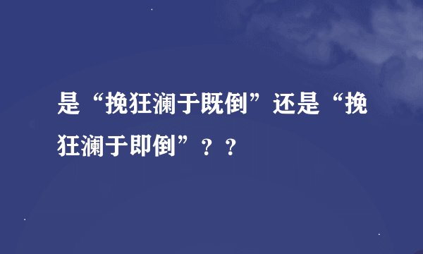 是“挽狂澜于既倒”还是“挽狂澜于即倒”？？