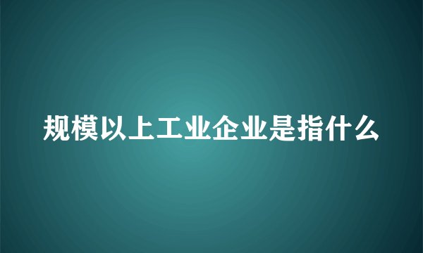 规模以上工业企业是指什么
