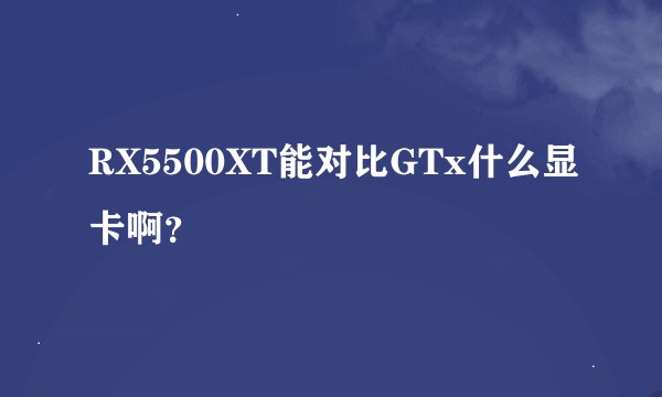 RX5500XT能对比GTx什么显卡啊？