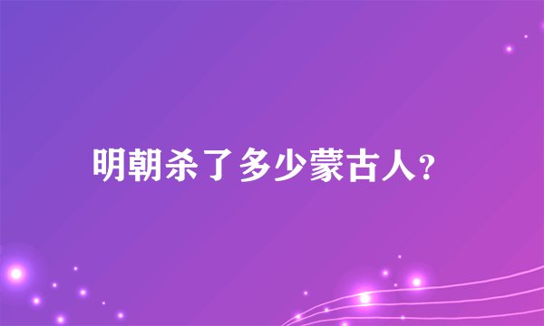 明朝杀了多少蒙古人？