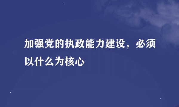 加强党的执政能力建设，必须以什么为核心