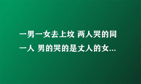 一男一女去上坟 两人哭的同一人 男的哭的是丈人的女婿 女人哭的是女婿的丈人 问； 上坟的一男一女是