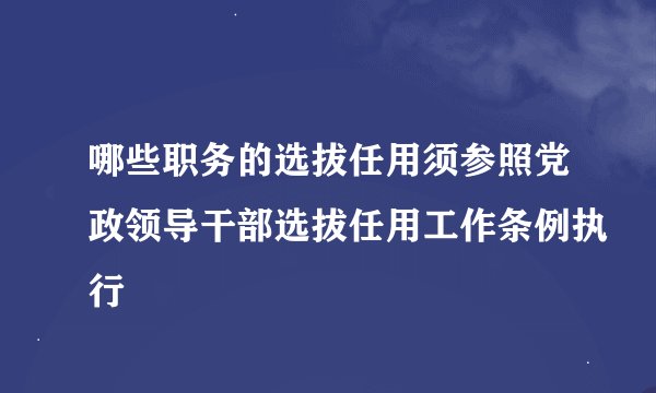 哪些职务的选拔任用须参照党政领导干部选拔任用工作条例执行