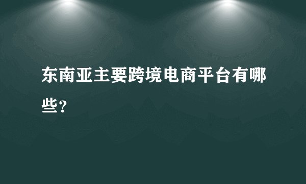东南亚主要跨境电商平台有哪些？