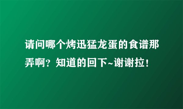 请问哪个烤迅猛龙蛋的食谱那弄啊？知道的回下~谢谢拉！