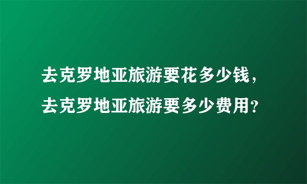 去克罗地亚旅游要花多少钱，去克罗地亚旅游要多少费用？