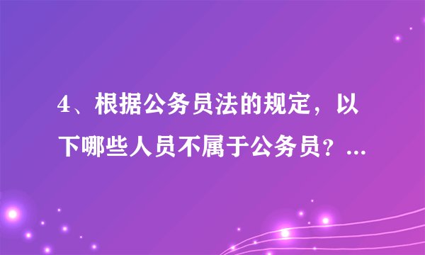 4、根据公务员法的规定，以下哪些人员不属于公务员？ （ ）