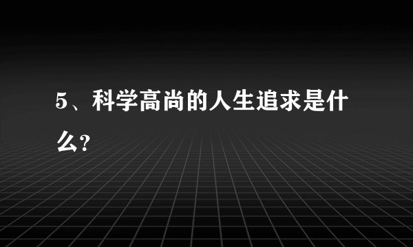 5、科学高尚的人生追求是什么？