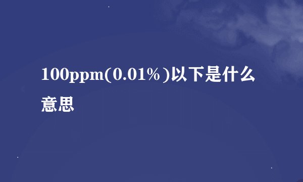 100ppm(0.01%)以下是什么意思