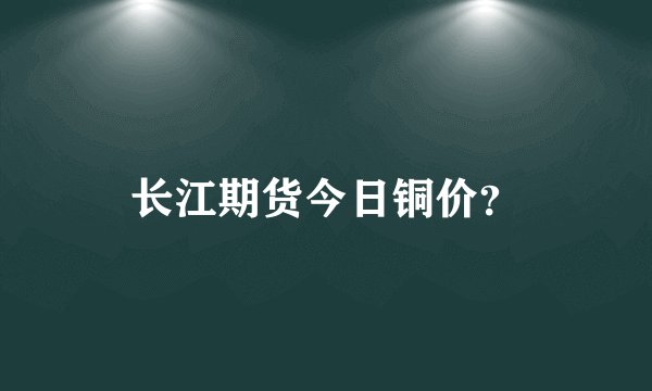 长江期货今日铜价？