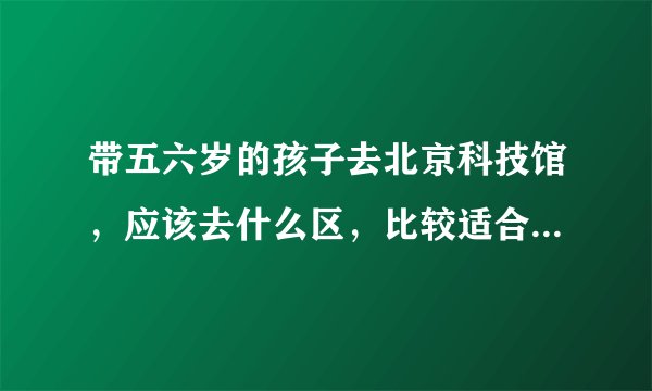 带五六岁的孩子去北京科技馆，应该去什么区，比较适合孩子，具体行程安排应该如何，大概需要多长时间，谢