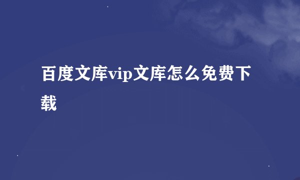 百度文库vip文库怎么免费下载