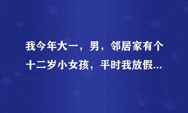 我今年大一,男,邻居家有个十二岁小女孩,平时我放假就找我玩,小女孩嘛,不好拒绝,但是这两天我感觉不