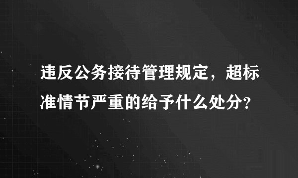 违反公务接待管理规定，超标准情节严重的给予什么处分？