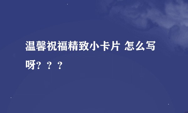 温馨祝福精致小卡片 怎么写呀？？？