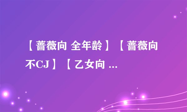 【蔷薇向 全年龄】 【蔷薇向 不CJ】 【乙女向 全年龄】 【乙女向 不CJ】 【乙男向 全年龄】 【一般向】