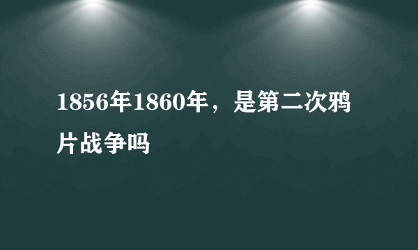 1856年1860年，是第二次鸦片战争吗