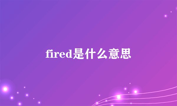fired是什么意思