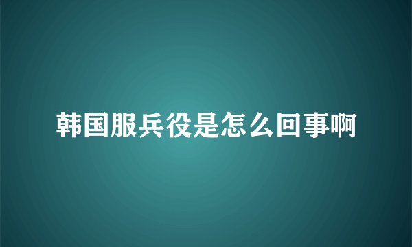 韩国服兵役是怎么回事啊