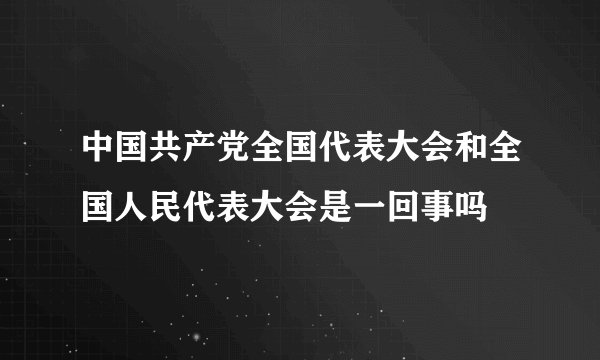 中国共产党全国代表大会和全国人民代表大会是一回事吗