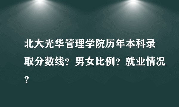 北大光华管理学院历年本科录取分数线？男女比例？就业情况？