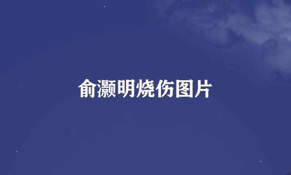 俞灏明烧伤图片