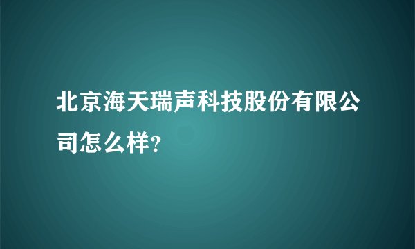 北京海天瑞声科技股份有限公司怎么样？
