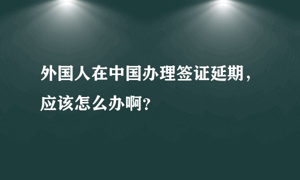 外国人在中国办理签证延期，应该怎么办啊？