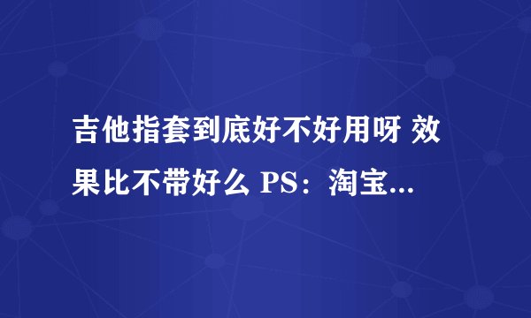 吉他指套到底好不好用呀 效果比不带好么 PS：淘宝上卖的阿拉斯加的吉他指套怎么样呀