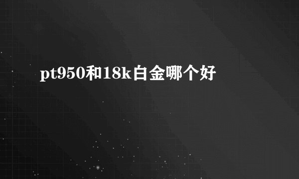pt950和18k白金哪个好