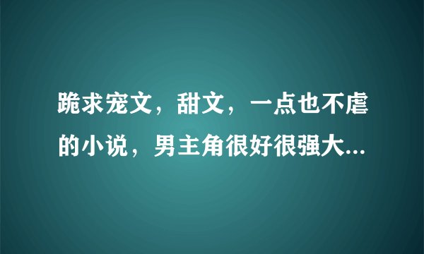 跪求宠文，甜文，一点也不虐的小说，男主角很好很强大，只对女主角好的