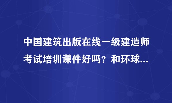 中国建筑出版在线一级建造师考试培训课件好吗？和环球网校对比呢？