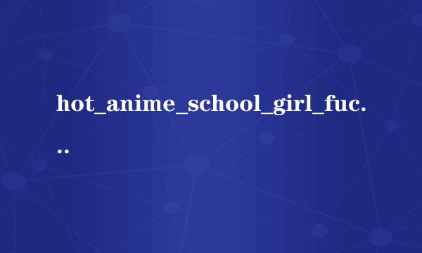 hot_anime_school_girl_fucked_titanime_com.wmv种子下载，感谢哈
