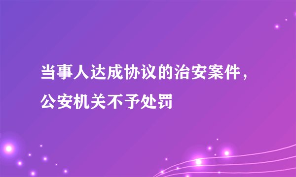 当事人达成协议的治安案件，公安机关不予处罚