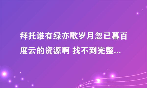 拜托谁有绿亦歌岁月忽已暮百度云的资源啊 找不到完整版的 只有一部分