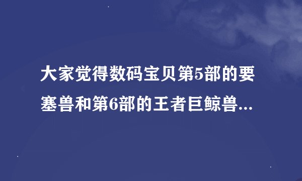 大家觉得数码宝贝第5部的要塞兽和第6部的王者巨鲸兽谁更大？