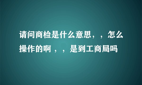 请问商检是什么意思，，怎么操作的啊 ，，是到工商局吗