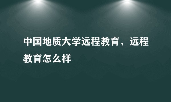 中国地质大学远程教育，远程教育怎么样