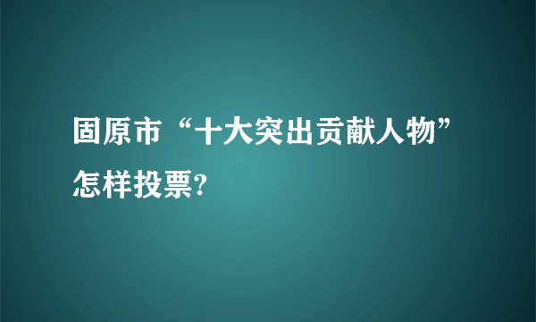 固原市“十大突出贡献人物”怎样投票?