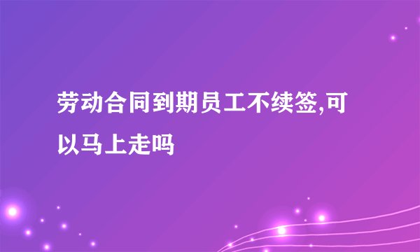 劳动合同到期员工不续签,可以马上走吗