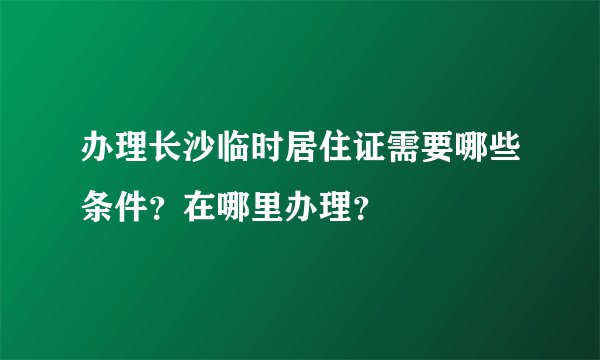 办理长沙临时居住证需要哪些条件？在哪里办理？