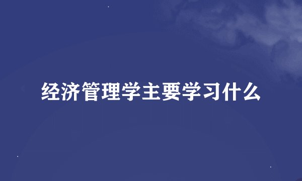 经济管理学主要学习什么