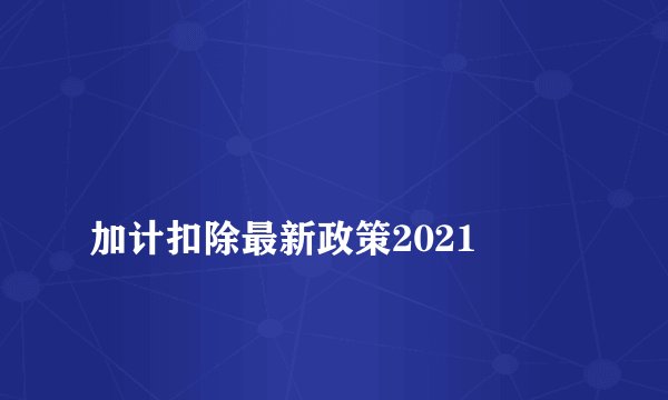 
加计扣除最新政策2021

