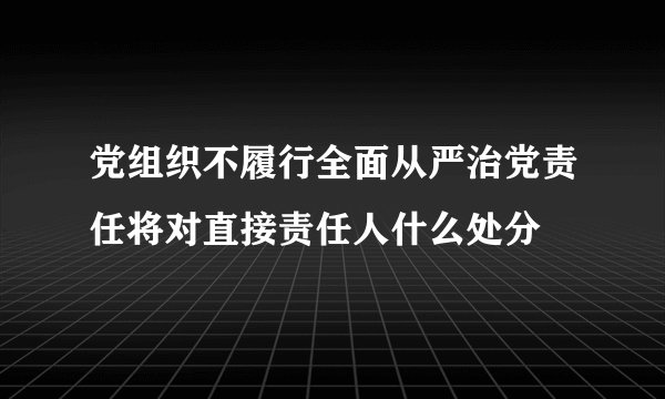 党组织不履行全面从严治党责任将对直接责任人什么处分